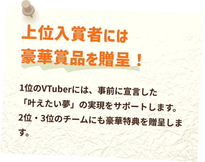 上位入賞者には豪華賞品を贈呈！1位のVTuberには、事前に宣言した「叶えたい夢」の実現をサポートします。2位・3位のチームにも豪華特典を贈呈します。