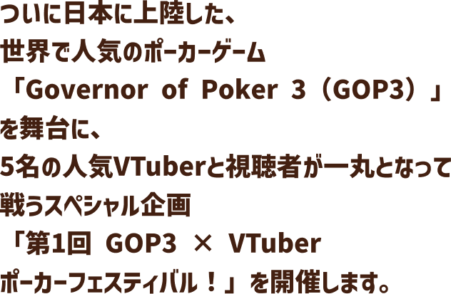 ついに日本に上陸した、世界で人気のポーカーゲーム「Governor of Poker 3(GOP3)」を舞台に、5名の人気VTuberと視聴者が一丸となって戦うスペシャル企画「第1回 GOP3 × VTuber ポーカーフェスティバル!」を開催します。