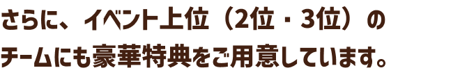 さらに、イベント上位(2位・3位)のチームにも豪華特典をご用意しています。