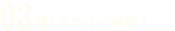 03 推しのチームに参戦!